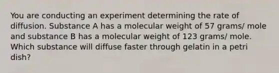 You are conducting an experiment determining the rate of diffusion. Substance A has a molecular weight of 57 grams/ mole and substance B has a molecular weight of 123 grams/ mole. Which substance will diffuse faster through gelatin in a petri dish?