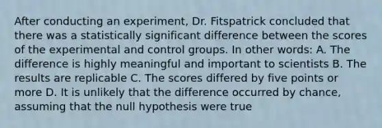 After conducting an experiment, Dr. Fitspatrick concluded that there was a statistically significant difference between the scores of the experimental and control groups. In other words: A. The difference is highly meaningful and important to scientists B. The results are replicable C. The scores differed by five points or more D. It is unlikely that the difference occurred by chance, assuming that the null hypothesis were true