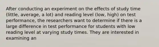 After conducting an experiment on the effects of study time (little, average, a lot) and reading level (low, high) on test performance, the researchers want to determine if there is a large difference in test performance for students with low reading level at varying study times. They are interested in examining an