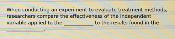 When conducting an experiment to evaluate treatment methods, researchers compare the effectiveness of the independent variable applied to the ____________ to the results found in the _______________.