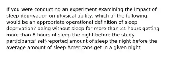 If you were conducting an experiment examining the impact of sleep deprivation on physical ability, which of the following would be an appropriate operational definition of sleep deprivation? being without sleep for more than 24 hours getting more than 8 hours of sleep the night before the study participants' self-reported amount of sleep the night before the average amount of sleep Americans get in a given night