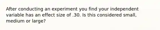 After conducting an experiment you find your independent variable has an effect size of .30. Is this considered small, medium or large?
