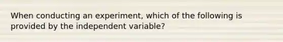 When conducting an experiment, which of the following is provided by the independent variable?