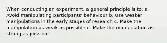 When conducting an experiment, a general principle is to: a. Avoid manipulating participants' behaviour b. Use weaker manipulations in the early stages of research c. Make the manipulation as weak as possible d. Make the manipulation as strong as possible