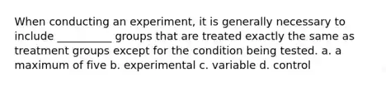 When conducting an experiment, it is generally necessary to include __________ groups that are treated exactly the same as treatment groups except for the condition being tested. a. a maximum of five b. experimental c. variable d. control