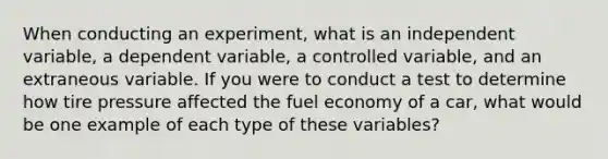 When conducting an experiment, what is an independent variable, a dependent variable, a controlled variable, and an extraneous variable. If you were to conduct a test to determine how tire pressure affected the fuel economy of a car, what would be one example of each type of these variables?