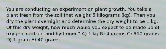 You are conducting an experiment on plant growth. You take a plant fresh from the soil that weighs 5 kilograms (kg). Then you dry the plant overnight and determine the dry weight to be 1 kg. Of this dry weight, how much would you expect to be made up of oxygen, carbon, and hydrogen? A) 1 kg B) 4 grams C) 960 grams D) 1 gram E) 40 grams