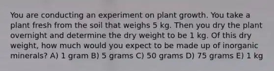 You are conducting an experiment on plant growth. You take a plant fresh from the soil that weighs 5 kg. Then you dry the plant overnight and determine the dry weight to be 1 kg. Of this dry weight, how much would you expect to be made up of inorganic minerals? A) 1 gram B) 5 grams C) 50 grams D) 75 grams E) 1 kg