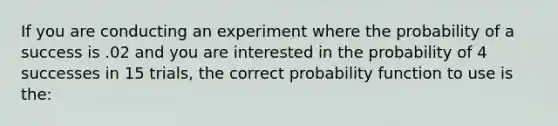 If you are conducting an experiment where the probability of a success is .02 and you are interested in the probability of 4 successes in 15 trials, the correct probability function to use is the: