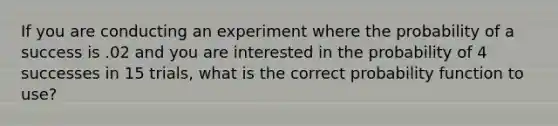 If you are conducting an experiment where the probability of a success is .02 and you are interested in the probability of 4 successes in 15 trials, what is the correct probability function to use?