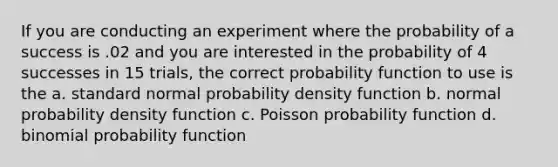 If you are conducting an experiment where the probability of a success is .02 and you are interested in the probability of 4 successes in 15 trials, the correct probability function to use is the a. standard normal probability density function b. normal probability density function c. Poisson probability function d. binomial probability function