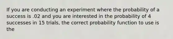 If you are conducting an experiment where the probability of a success is .02 and you are interested in the probability of 4 successes in 15 trials, the correct probability function to use is the