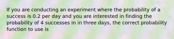 If you are conducting an experiment where the probability of a success is 0.2 per day and you are interested in finding the probability of 4 successes in in three days, the correct probability function to use is