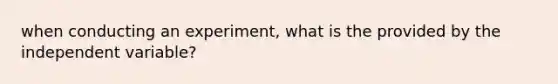 when conducting an experiment, what is the provided by the independent variable?