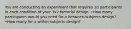 You are conducting an experiment that requires 10 participants in each condition of your 3x2 factorial design. •How many participants would you need for a between-subjects design? •How many for a within-subjects design?