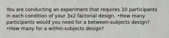 You are conducting an experiment that requires 10 participants in each condition of your 3x2 factorial design. •How many participants would you need for a between-subjects design? •How many for a within-subjects design?