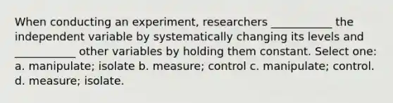 When conducting an experiment, researchers ___________ the independent variable by systematically changing its levels and ___________ other variables by holding them constant. Select one: a. manipulate; isolate b. measure; control c. manipulate; control. d. measure; isolate.