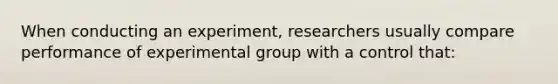 When conducting an experiment, researchers usually compare performance of experimental group with a control that: