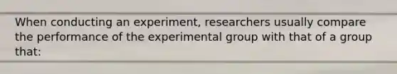 When conducting an experiment, researchers usually compare the performance of the experimental group with that of a group that: