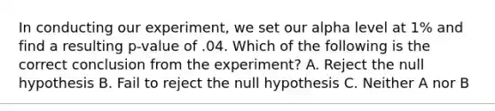 In conducting our experiment, we set our alpha level at 1% and find a resulting p-value of .04. Which of the following is the correct conclusion from the experiment? A. Reject the null hypothesis B. Fail to reject the null hypothesis C. Neither A nor B