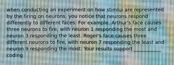 when conducting an experiment on how stimlui are represented by the firing on neurons, you notice that neurons respond differently to different faces. For example, Arthur's face causes three neurons to fire, with neuron 1 responding the most and neuron 3 responding the least. Roger's face causes three different neurons to fire, with neuron 7 responding the least and neuron 9 responding the most. Your results support ___________ coding