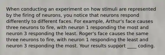 When conducting an experiment on how stimuli are represented by the firing of neurons, you notice that neurons respond differently to different faces. For example, Arthur's face causes three neurons to fire, with neuron 1 responding the most and neuron 3 responding the least. Roger's face causes the same three neurons to fire, with neuron 1 responding the least and neuron 3 responding the most. Your results support ____ coding.