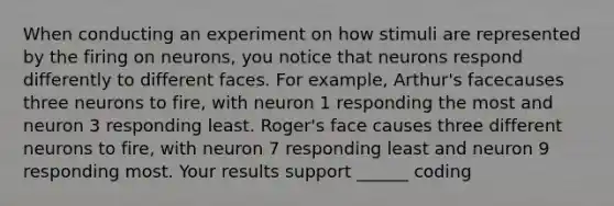 When conducting an experiment on how stimuli are represented by the firing on neurons, you notice that neurons respond differently to different faces. For example, Arthur's facecauses three neurons to fire, with neuron 1 responding the most and neuron 3 responding least. Roger's face causes three different neurons to fire, with neuron 7 responding least and neuron 9 responding most. Your results support ______ coding