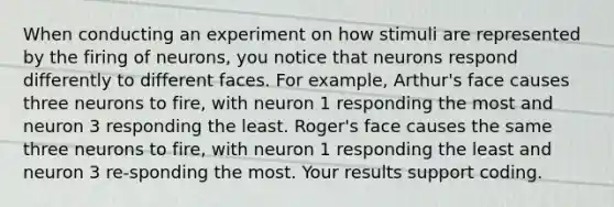 When conducting an experiment on how stimuli are represented by the firing of neurons, you notice that neurons respond differently to different faces. For example, Arthur's face causes three neurons to fire, with neuron 1 responding the most and neuron 3 responding the least. Roger's face causes the same three neurons to fire, with neuron 1 responding the least and neuron 3 re-sponding the most. Your results support coding.