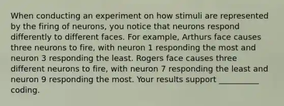 When conducting an experiment on how stimuli are represented by the firing of neurons, you notice that neurons respond differently to different faces. For example, Arthurs face causes three neurons to fire, with neuron 1 responding the most and neuron 3 responding the least. Rogers face causes three different neurons to fire, with neuron 7 responding the least and neuron 9 responding the most. Your results support __________ coding.