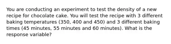 You are conducting an experiment to test the density of a new recipe for chocolate cake. You will test the recipe with 3 different baking temperatures (350, 400 and 450) and 3 different baking times (45 minutes, 55 minutes and 60 minutes). What is the response variable?