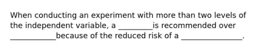 When conducting an experiment with <a href='https://www.questionai.com/knowledge/keWHlEPx42-more-than' class='anchor-knowledge'>more than</a> two levels of the independent variable, a _________is recommended over ____________because of the reduced risk of a ________________.