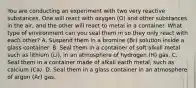 You are conducting an experiment with two very reactive substances. One will react with oxygen (O) and other substances in the air, and the other will react to metal in a container. What type of environment can you seal them in so they only react with each other? A. Suspend them in a bromine (Br) solution inside a glass container. B. Seal them in a container of soft alkali metal such as lithium (Li), in an atmosphere of hydrogen (H) gas. C. Seal them in a container made of alkali earth metal, such as calcium (Ca). D. Seal them in a glass container in an atmosphere of argon (Ar) gas.