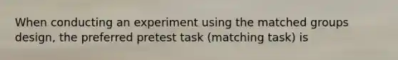 When conducting an experiment using the matched groups design, the preferred pretest task (matching task) is