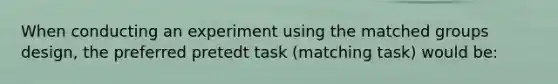 When conducting an experiment using the matched groups design, the preferred pretedt task (matching task) would be: