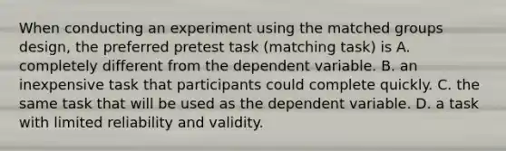 When conducting an experiment using the matched groups design, the preferred pretest task (matching task) is A. completely different from the dependent variable. B. an inexpensive task that participants could complete quickly. C. the same task that will be used as the dependent variable. D. a task with limited reliability and validity.