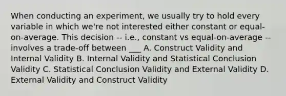 When conducting an experiment, we usually try to hold every variable in which we're not interested either constant or equal-on-average. This decision -- i.e., constant vs equal-on-average -- involves a trade-off between ___ A. Construct Validity and Internal Validity B. Internal Validity and Statistical Conclusion Validity C. Statistical Conclusion Validity and External Validity D. External Validity and Construct Validity