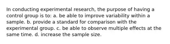 In conducting experimental research, the purpose of having a control group is to: a. be able to improve variability within a sample. b. provide a standard for comparison with the experimental group. c. be able to observe multiple effects at the same time. d. increase the sample size.