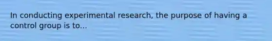 In conducting experimental research, the purpose of having a control group is to...