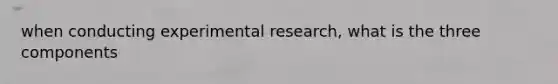 when conducting experimental research, what is the three components