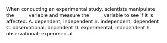 When conducting an experimental study, scientists manipulate the _____ variable and measure the _____ variable to see if it is affected. A. dependent; independent B. independent; dependent C. observational; dependent D. experimental; independent E. observational; experimental