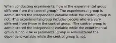 When conducting experiments, how is the experimental group different from the control group? -The experimental group is administered the independent variable while the control group is not. -The experimental group includes people who are very different from those in the control group. -The control group is administered the independent variable while the experimental group is not. -The experimental group is administered the dependent variable while the control group is not.