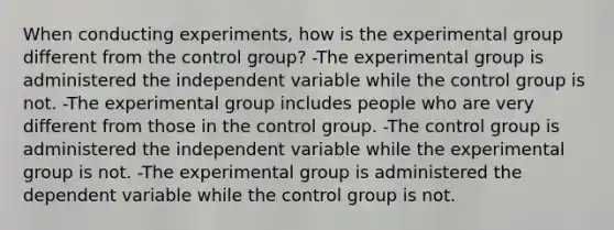 When conducting experiments, how is the experimental group different from the control group? -The experimental group is administered the independent variable while the control group is not. -The experimental group includes people who are very different from those in the control group. -The control group is administered the independent variable while the experimental group is not. -The experimental group is administered the dependent variable while the control group is not.