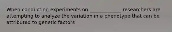 When conducting experiments on _____________ researchers are attempting to analyze the variation in a phenotype that can be attributed to genetic factors