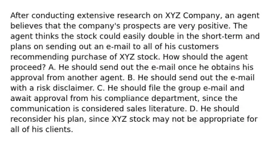 After conducting extensive research on XYZ Company, an agent believes that the company's prospects are very positive. The agent thinks the stock could easily double in the short-term and plans on sending out an e-mail to all of his customers recommending purchase of XYZ stock. How should the agent proceed? A. He should send out the e-mail once he obtains his approval from another agent. B. He should send out the e-mail with a risk disclaimer. C. He should file the group e-mail and await approval from his compliance department, since the communication is considered sales literature. D. He should reconsider his plan, since XYZ stock may not be appropriate for all of his clients.