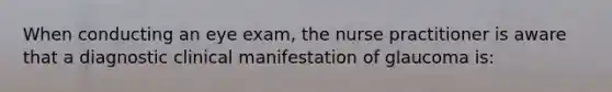 When conducting an eye exam, the nurse practitioner is aware that a diagnostic clinical manifestation of glaucoma is: