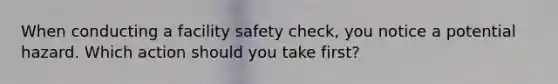 When conducting a facility safety check, you notice a potential hazard. Which action should you take first?