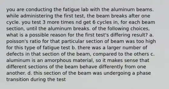 you are conducting the fatigue lab with the aluminum beams. while administering the first test, the beam breaks after one cycle. you test 3 more times nd get 6 cycles in, for each beam section, until the aluminum breaks. of the following choices, what is a possible reason for the first test's differing result? a. poisson's ratio for that particular section of beam was too high for this type of fatigue test b. there was a larger number of defects in that section of the beam, compared to the others c. aluminum is an amorphous material, so it makes sense that different sections of the beam behave differently from one another. d. this section of the beam was undergoing a phase transition during the test