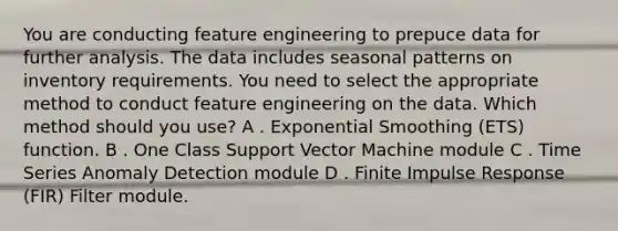 You are conducting feature engineering to prepuce data for further analysis. The data includes seasonal patterns on inventory requirements. You need to select the appropriate method to conduct feature engineering on the data. Which method should you use? A . Exponential Smoothing (ETS) function. B . One Class Support Vector Machine module C . Time Series Anomaly Detection module D . Finite Impulse Response (FIR) Filter module.