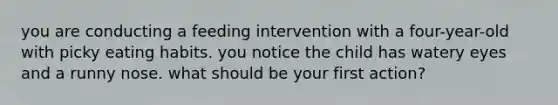 you are conducting a feeding intervention with a four-year-old with picky eating habits. you notice the child has watery eyes and a runny nose. what should be your first action?