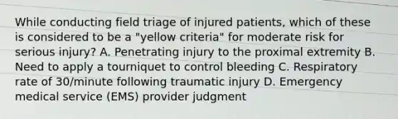 While conducting field triage of injured​ patients, which of these is considered to be a​ "yellow criteria" for moderate risk for serious​ injury? A. Penetrating injury to the proximal extremity B. Need to apply a tourniquet to control bleeding C. Respiratory rate of​ 30/minute following traumatic injury D. Emergency medical service​ (EMS) provider judgment